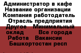 Администратор в кафе › Название организации ­ Компания-работодатель › Отрасль предприятия ­ Другое › Минимальный оклад ­ 1 - Все города Работа » Вакансии   . Башкортостан респ.